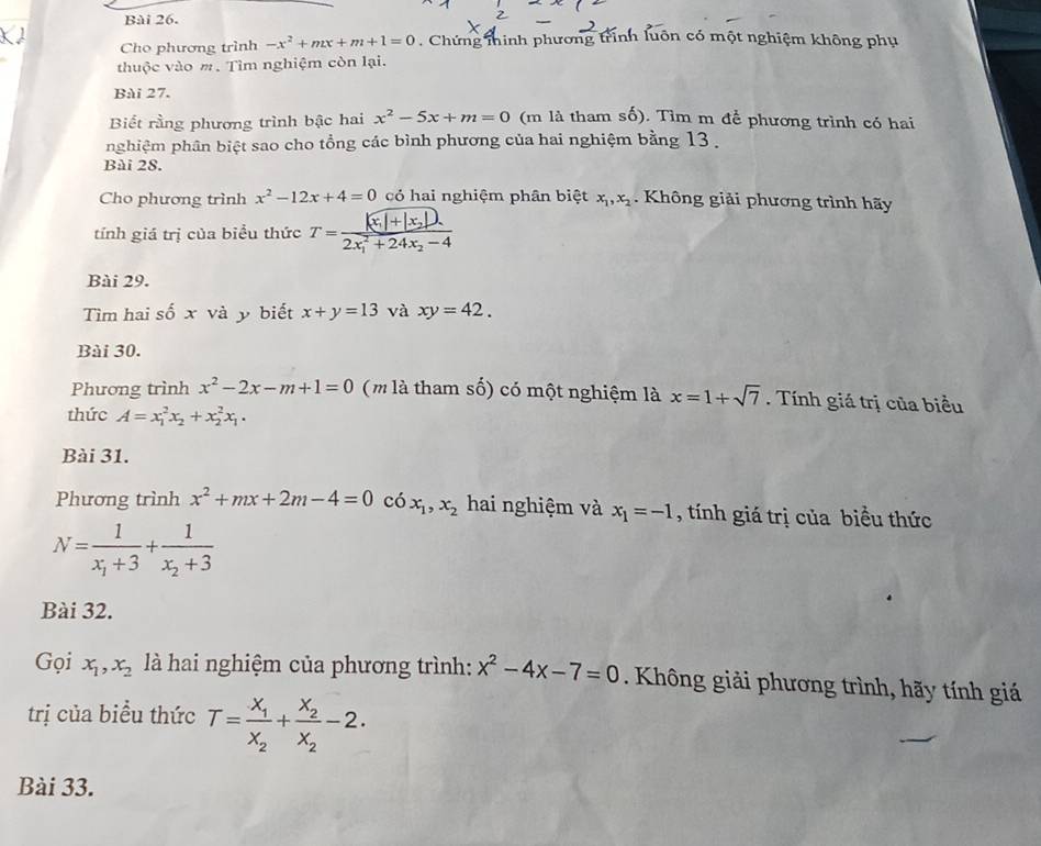 Cho phương trình -x^2+mx+m+1=0. Chứng thinh phương trình luôn có một nghiệm không phụ
thuộc vào m. Tìm nghiệm còn lại.
Bài 27.
Biết rằng phương trình bậc hai x^2-5x+m=0 (m là tham số). Tìm m để phương trình có hai
pghiệm phân biệt sao cho tổng các bình phương của hai nghiệm bằng 13 .
Bài 28.
Cho phương trình x^2-12x+4=0 có hai nghiệm phân biệt x_1,x_2 Không giải phương trình hãy
tính giá trị của biểu thức T=frac |x_1|+|x_2|).(2x_1)^2+24x_2-4
Bài 29.
Tìm hai số x và y biết x+y=13 và xy=42.
Bài 30.
Phương trình x^2-2x-m+1=0 (m là tham số) có một nghiệm là x=1+sqrt(7). Tính giá trị của biểu
thức A=x_1^(2x_2)+x_2^(2x_1).
Bài 31.
Phương trình x^2+mx+2m-4=0 có x_1,x_2 hai nghiệm và x_1=-1 , tính giá trị của biểu thức
N=frac 1x_1+3+frac 1x_2+3
Bài 32.
Gọi x_1,x_2 là hai nghiệm của phương trình: x^2-4x-7=0.  Không giải phương trình, hãy tính giá
trị của biểu thức T=frac X_1X_2+frac X_2X_2-2.
Bài 33.