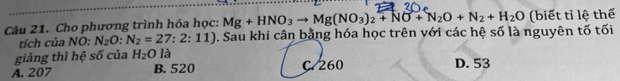 Cho phương trình hóa học: Mg+HNO_3to Mg(NO_3)_2+NO+N_2O+N_2+H_2O (biết tỉ lệ thể
tích của NO: N_2O:N_2=27:2:11) D. Sau khi cân bằng hóa học trên với các hệ số là nguyên tố tối
giảng thì hệ số của H_2O là
A. 207 B. 520 D. 53