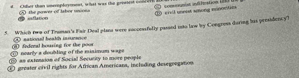 Other than unemployment, what was the greatest concern a0
A the power of labor unions communist infiltration in
D civil unrest among minorities
inflation
5. Which two of Truman's Fair Deal plans were successfully passed into law by Congress during his presidency?
A national health insurance
⑧ federal housing for the poor
nearly a doubling of the minimum wage
an extension of Social Security to more people
E greater civil rights for African Americans, including desegregation