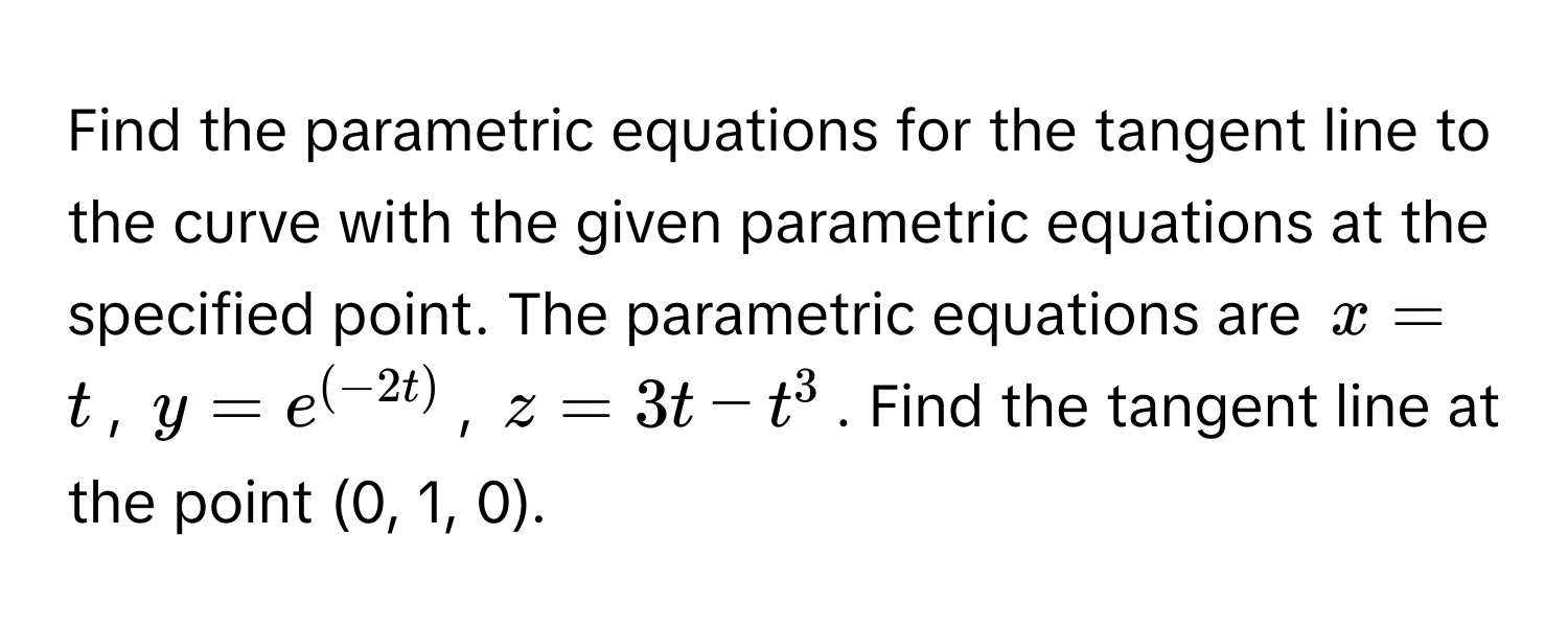 Find the parametric equations for the tangent line to the curve with the given parametric equations at the specified point. The parametric equations are $x = t$, $y = e^((-2t))$, $z = 3t - t^3$. Find the tangent line at the point (0, 1, 0).