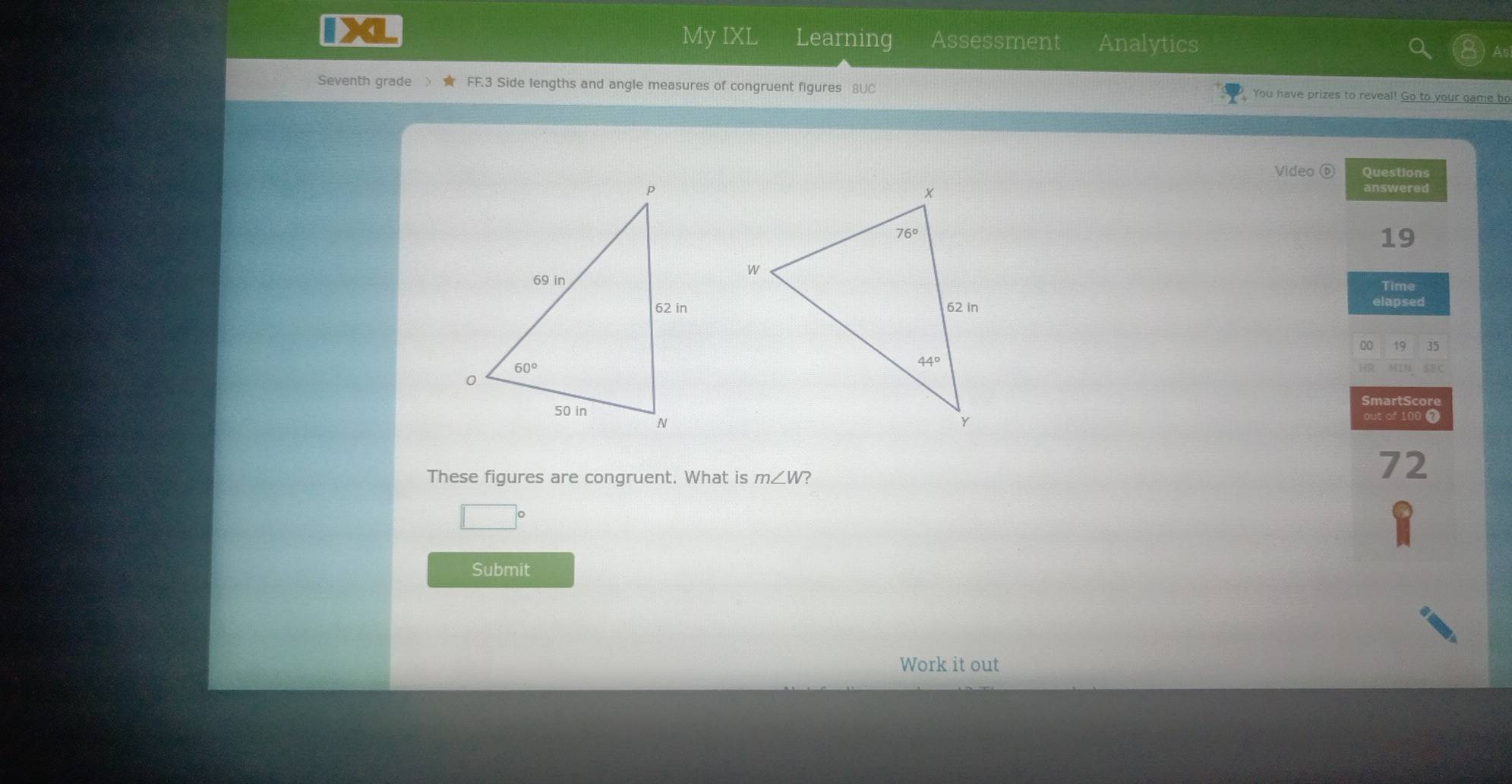 IXL My IXL Learning Assessment Analytics
As
Seventh grade FF.3 Side lengths and angle measures of congruent figures 8UC You have prizes to reveal! Go to your game bo
Video⑥ Questions
answered
19
Time
elapsed
00 19 35
HR. MIN SEC
SmartScore
out of 100 7
These figures are congruent. What is m∠ W ?
72
O
Submit
Work it out