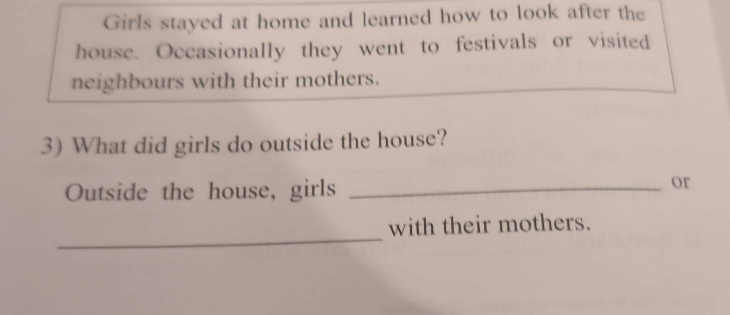 Girls stayed at home and learned how to look after the 
house. Occasionally they went to festivals or visited 
neighbours with their mothers. 
3) What did girls do outside the house? 
Outside the house, girls_ 
or 
_ 
with their mothers.