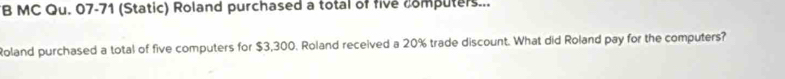 MC Qu. 07-71 (Static) Roland purchased a total of five computers... 
Roland purchased a total of five computers for $3,300. Roland received a 20% trade discount. What did Roland pay for the computers?