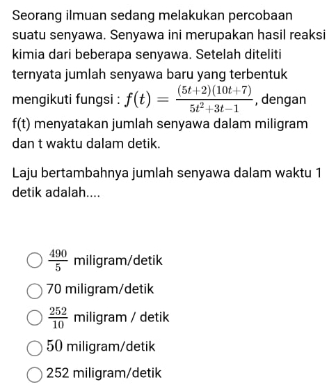 Seorang ilmuan sedang melakukan percobaan
suatu senyawa. Senyawa ini merupakan hasil reaksi
kimia dari beberapa senyawa. Setelah diteliti
ternyata jumlah senyawa baru yang terbentuk
mengikuti fungsi : f(t)= ((5t+2)(10t+7))/5t^2+3t-1  , dengan
f(t) menyatakan jumlah senyawa dalam miligram
dan t waktu dalam detik.
Laju bertambahnya jumlah senyawa dalam waktu 1
detik adalah....
 490/5  miligram/detik
70 miligram/detik
 252/10  miligram / detik
50 miligram /detik
252 miligram/detik