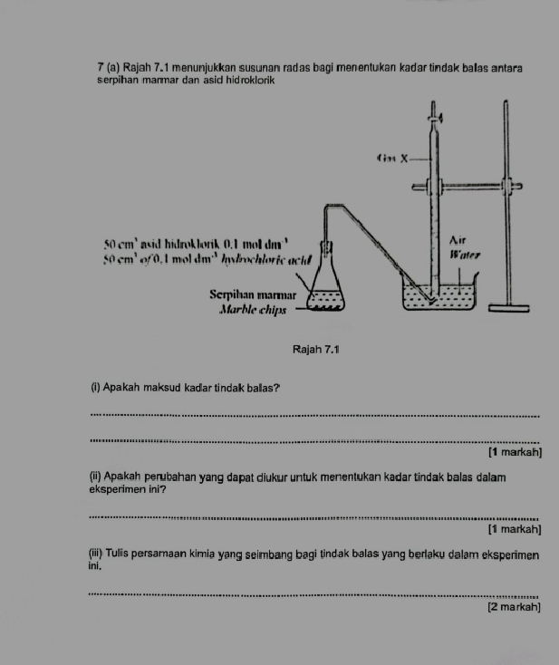 7 (a) Rajah 7.1 menunjukkan susunan radas bagi menentukan kaďar tindak ballas antara
serpilhan marmar dan asid hid roklorik
(i) Apakah maksud kadar tindak ballas?
_
_
[1 markah]
(ii) Apakah perubahan yang dapat diukur untuk menentukan kadar tindak balas dalam
eksperimen ini?
_
[1 markah]
(iii) Tulis persamaan kimia yang seimbang bagi tindak balas yang berlaku dalam eksperimen
ini.
_
[2 markah]