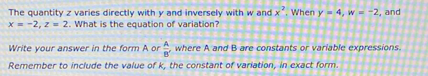 The quantity z varies directly with y and inversely with w and x^2 When y=4, w=-2 , and
x=-2, z=2. What is the equation of variation? 
Write your answer in the form A or  A/B'  , where A and B are constants or variable expressions. 
Remember to include the value of k, the constant of variation, in exact form.