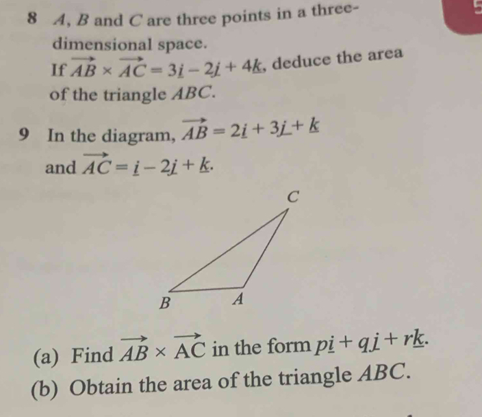 8 A, B and C are three points in a three- 
dimensional space. 
If vector AB* vector AC=3i-2j+4k , deduce the area 
of the triangle ABC. 
9 In the diagram, vector AB=2_ i+3_ j+k
and vector AC=_ i-2j+k. 
(a) Find vector AB* vector AC in the form pi +qj+rk. 
(b) Obtain the area of the triangle ABC.