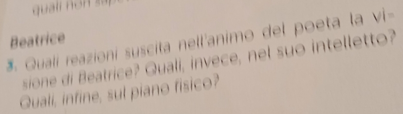 qualí n on s á 
Beatrice 
Quali reazioni suscita nell'animo del poeta la Vi=
sion d atrice? Quali, invece, nel suo intelletto? 
Quali, infine, sul piano fisico?