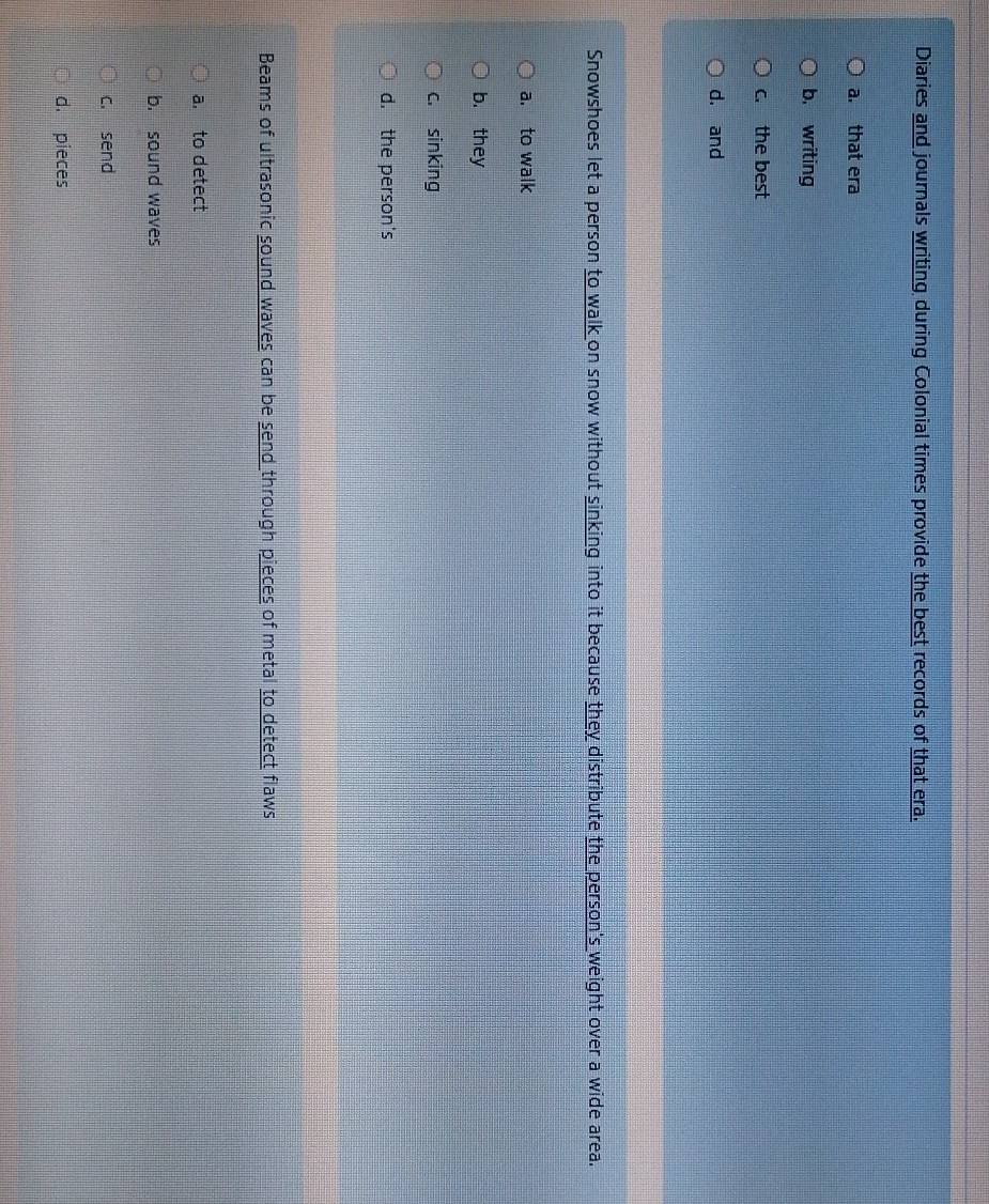 Diaries and journals writing during Colonial times provide the best records of that era.
a. that era
b. writing
c. the best
d. and
Snowshoes let a person to walk on snow without sinking into it because they distribute the person's weight over a wide area.
a. to walk
b. they
c. sinking
d. the person's
Beams of ultrasonic sound waves can be send through pieces of metal to detect flaws
a. to detect
b. sound waves
c. send
d. pieces