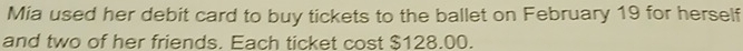 Mia used her debit card to buy tickets to the ballet on February 19 for herself 
and two of her friends. Each ticket cost $128.00.