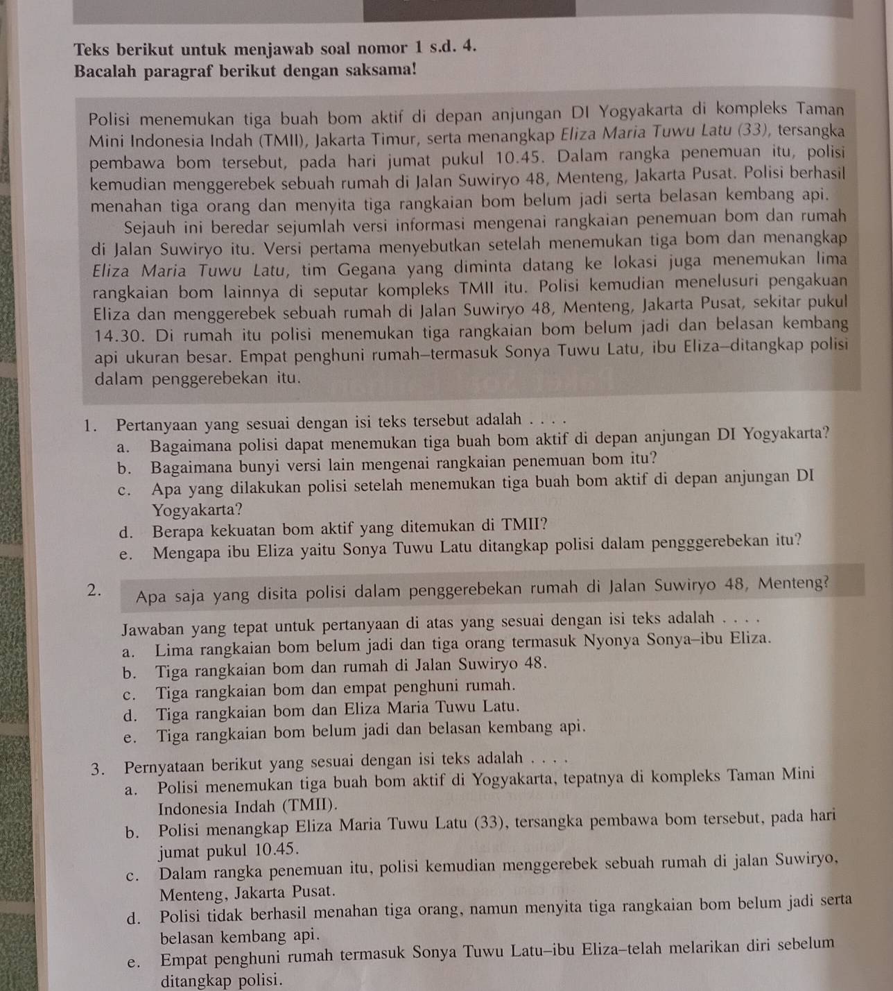 Teks berikut untuk menjawab soal nomor 1 s.d. 4.
Bacalah paragraf berikut dengan saksama!
Polisi menemukan tiga buah bom aktif di depan anjungan DI Yogyakarta di kompleks Taman
Mini Indonesia Indah (TMII), Jakarta Timur, serta menangkap Eliza Maria Tuwu Latu (33), tersangka
pembawa bom tersebut, pada hari jumat pukul 10.45. Dalam rangka penemuan itu, polisi
kemudian menggerebek sebuah rumah di Jalan Suwiryo 48, Menteng, Jakarta Pusat. Polisi berhasil
menahan tiga orang dan menyita tiga rangkaian bom belum jadi serta belasan kembang api.
Sejauh ini beredar sejumlah versi informasi mengenai rangkaian penemuan bom dan rumah
di Jalan Suwiryo itu. Versi pertama menyebutkan setelah menemukan tiga bom dan menangkap
Eliza Maria Tuwu Latu, tim Gegana yang diminta datang ke lokasi juga menemukan lima
rangkaian bom lainnya di seputar kompleks TMII itu. Polisi kemudian menelusuri pengakuan
Eliza dan menggerebek sebuah rumah di Jalan Suwiryo 48, Menteng, Jakarta Pusat, sekitar pukul
14.30. Di rumah itu polisi menemukan tiga rangkaian bom belum jadi dan belasan kembang
api ukuran besar. Empat penghuni rumah-termasuk Sonya Tuwu Latu, ibu Eliza-ditangkap polisi
dalam penggerebekan itu.
1. Pertanyaan yang sesuai dengan isi teks tersebut adalah . . . .
a. Bagaimana polisi dapat menemukan tiga buah bom aktif di depan anjungan DI Yogyakarta?
b. Bagaimana bunyi versi lain mengenai rangkaian penemuan bom itu?
c. Apa yang dilakukan polisi setelah menemukan tiga buah bom aktif di depan anjungan DI
Yogyakarta?
d. Berapa kekuatan bom aktif yang ditemukan di TMII?
e. Mengapa ibu Eliza yaitu Sonya Tuwu Latu ditangkap polisi dalam pengggerebekan itu?
2. Apa saja yang disita polisi dalam penggerebekan rumah di Jalan Suwiryo 48, Menteng?
Jawaban yang tepat untuk pertanyaan di atas yang sesuai dengan isi teks adalah . . . .
a. Lima rangkaian bom belum jadi dan tiga orang termasuk Nyonya Sonya-ibu Eliza.
b. Tiga rangkaian bom dan rumah di Jalan Suwiryo 48.
c. Tiga rangkaian bom dan empat penghuni rumah.
d. Tiga rangkaian bom dan Eliza Maria Tuwu Latu.
e. Tiga rangkaian bom belum jadi dan belasan kembang api.
3. Pernyataan berikut yang sesuai dengan isi teks adalah . . . .
a. Polisi menemukan tiga buah bom aktif di Yogyakarta, tepatnya di kompleks Taman Mini
Indonesia Indah (TMII).
b. Polisi menangkap Eliza Maria Tuwu Latu (33), tersangka pembawa bom tersebut, pada hari
jumat pukul 10.45.
c. Dalam rangka penemuan itu, polisi kemudian menggerebek sebuah rumah di jalan Suwiryo,
Menteng, Jakarta Pusat.
d. Polisi tidak berhasil menahan tiga orang, namun menyita tiga rangkaian bom belum jadi serta
belasan kembang api.
e. Empat penghuni rumah termasuk Sonya Tuwu Latu-ibu Eliza-telah melarikan diri sebelum
ditangkap polisi.