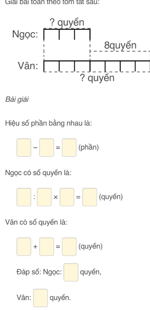 Giải bai toan theo tom tat sau: 
Bài giải 
Hiệu số phần bằng nhau là:
□ -□ =□ (phần) 
Ngọc có số quyển là:
□ :□ * □ =□ (quyển) 
Vân có số quyển là:
□ +□ =□ (quyển) 
Đáp số: Ngọc: □ quyển, 
Vân: □ quyển.