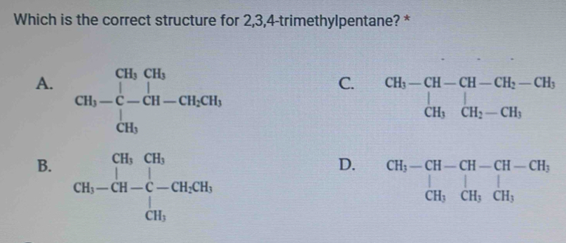 Which is the correct structure for 2, 3, 4 -trimethylpentane? *
A. CH_b-C-CH-CH_2CH_3
C. beginarrayr CH_3-CH-CH-CH_2-CH_3 CH_3CH_2-CH_3endarray
B. CH_3-CH-C-CH_2CH_3
D. beginarrayr CH_3-CH-CH-CH-CH_2 CH_3CH_3CH_3endarray