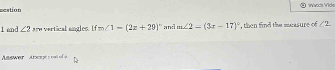 uestion a Watch Vide 
1 and ∠ 2 are vertical angles. If m∠ 1=(2x+29)^circ  and m∠ 2=(3x-17)^circ  , then find the measure of ∠ 2. 
Answer Attempt 1 out of 2