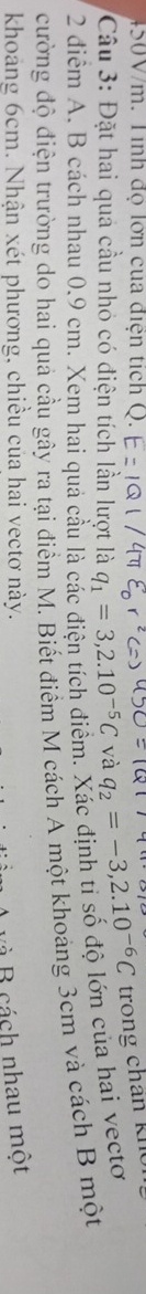 450V/m. Tinh độ lờn của điện tích Q. 
Câu 3: Đặt hai quả cầu nhỏ có điện tích lần lượt là q_1=3,2.10^(-5)C và q_2=-3,2.10^(-6)C trong chân k h 
2 điểm A. B cách nhau 0.9 cm. Xem hai quả cầu là các điện tích điểm. Xác định ti số độ lớn của hai vectơ 
cường độ điện trường do hai quả cầu gây ra tại điểm M. Biết điểm M cách A một khoảng 3cm và cách B một 
khoảng 6cm. Nhận xét phương, chiều của hai vectơ này. 
và B cách nhau một