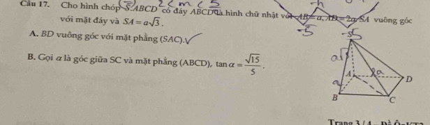 Cho hình chóp SABCD có đảy ABCD à hình chữ nhật với AB=a, AB=2a. SA vuông goc
với mặt đầy và SA=asqrt(3). 
A. BD vuông góc với mặt phẳng (SAC). 
B. Gọi α là góc giữa SC và mặt phẳng ( A_.B4 CD), tan alpha = sqrt(15)/5 . 
Trano