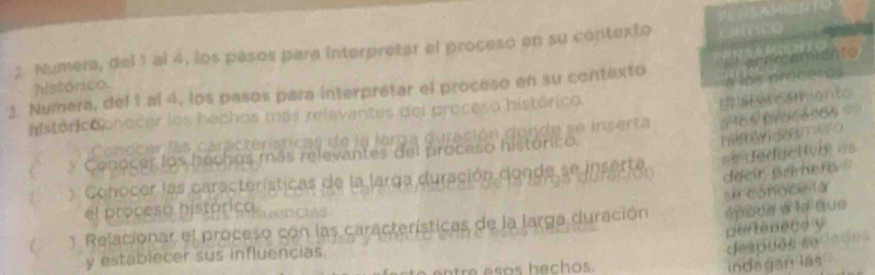 Numera, del 1 al 4, los pasos para interpretar el procesó en su contexto 
a los proceros 
2. Numera, del 1 al 4, los pasos para interprétar el proceso en su contexto aeereamients 
histórico. 
históricochocer los hechos más relevantes del proceso histórico. 
hift w deemero 6s précénes == 
Conoc e a a r teristicas e a larg e duración donde se inserta Es camiento 
C * Conocer los hechos más relevantes del proceso histórico. 
Conocer las características de la larga duración donde se inserte es déductivis es 
déeir Brimefo 
se tónoce là 
el proceso histórico. 
C ) Relacionar el proceso con las características de la larga duración épode a le que 
pertédece y 
indagan las . despões sedaões 
y establecer sus influencias.