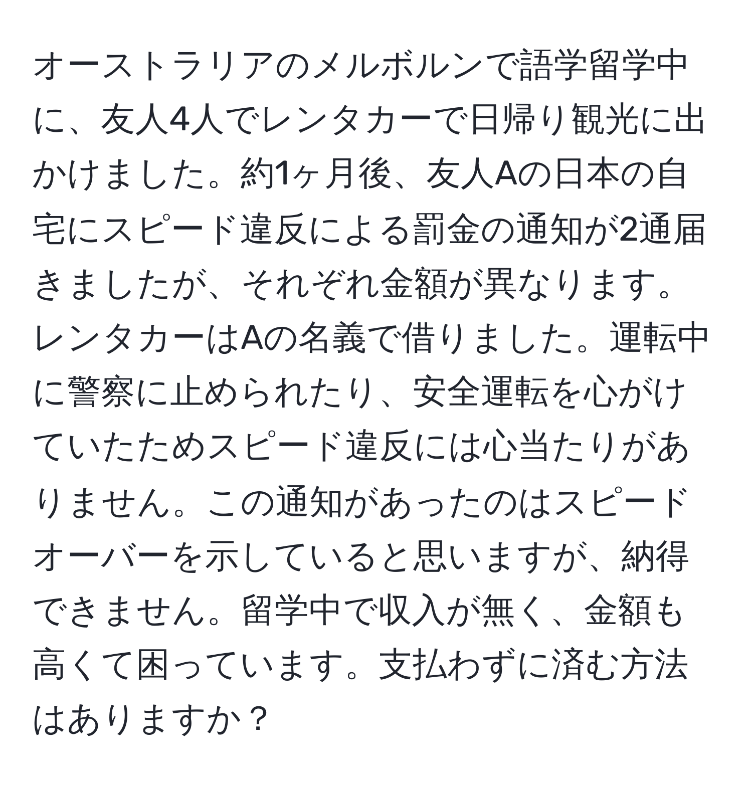 オーストラリアのメルボルンで語学留学中に、友人4人でレンタカーで日帰り観光に出かけました。約1ヶ月後、友人Aの日本の自宅にスピード違反による罰金の通知が2通届きましたが、それぞれ金額が異なります。レンタカーはAの名義で借りました。運転中に警察に止められたり、安全運転を心がけていたためスピード違反には心当たりがありません。この通知があったのはスピードオーバーを示していると思いますが、納得できません。留学中で収入が無く、金額も高くて困っています。支払わずに済む方法はありますか？