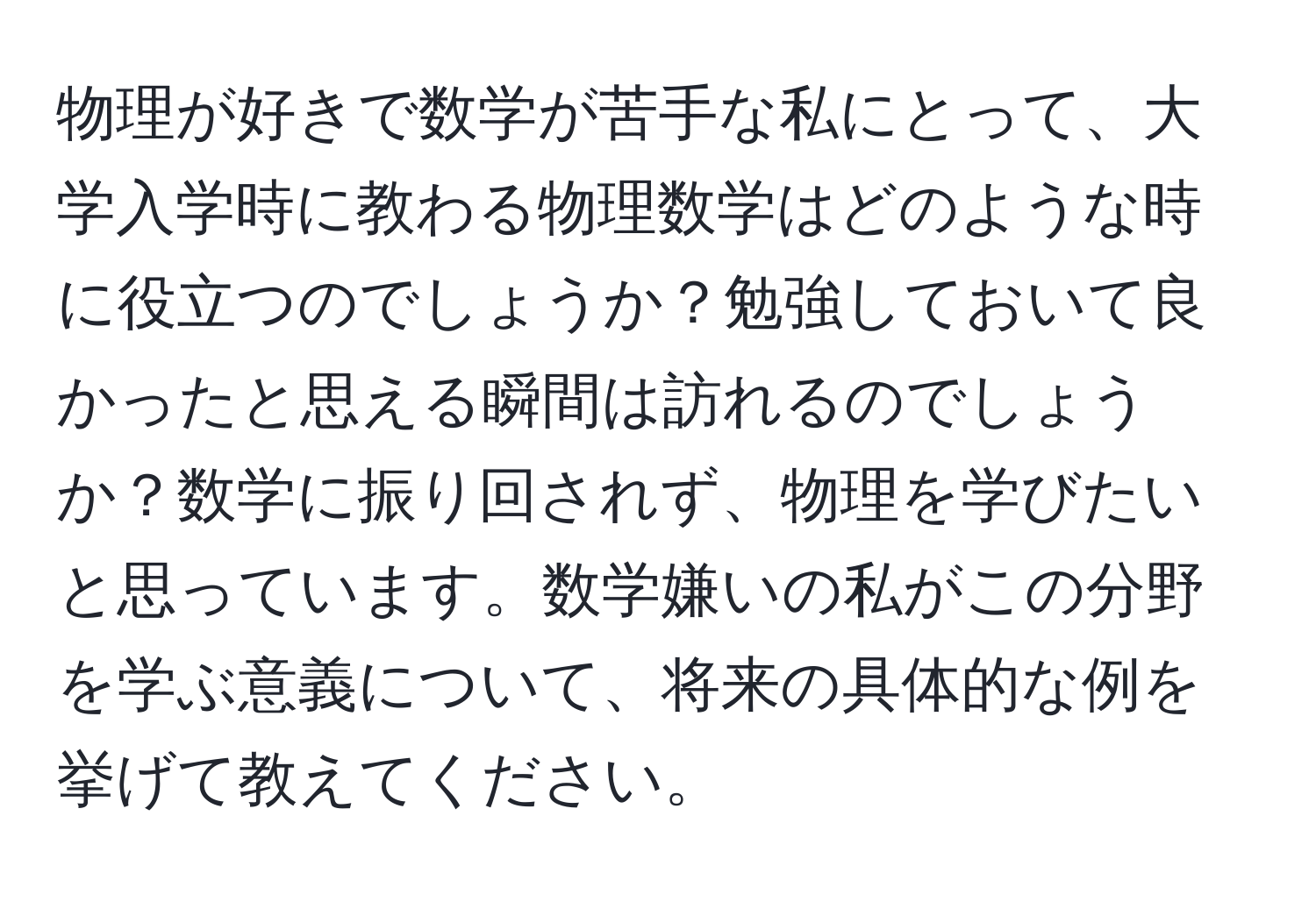 物理が好きで数学が苦手な私にとって、大学入学時に教わる物理数学はどのような時に役立つのでしょうか？勉強しておいて良かったと思える瞬間は訪れるのでしょうか？数学に振り回されず、物理を学びたいと思っています。数学嫌いの私がこの分野を学ぶ意義について、将来の具体的な例を挙げて教えてください。