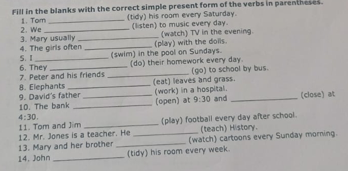 Fill in the blanks with the correct simple present form of the verbs in parentheses. 
1. Tom _(tidy) his room every Saturday. 
2. We _(listen) to music every day. 
3. Mary usually _(watch) TV in the evening. 
4. The girls often _(play) with the dolls. 
5. I _(swim) in the pool on Sundays. 
6. They (do) their homework every day. 
7. Peter and his friends _(go) to school by bus. 
8. Elephants _(eat) leaves and grass. 
9. David’s father _(work) in a hospital._ 
10. The bank _(open) at 9:30 and (close) at 
4:30. 
11. Tom and Jim _(play) football every day after school. 
12. Mr. Jones is a teacher. He _(teach) History. 
13. Mary and her brother _(watch) cartoons every Sunday morning. 
14. John _(tidy) his room every week.