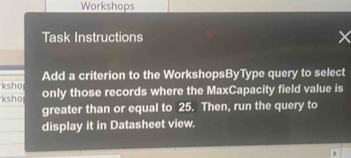 Workshops 
Task Instructions 
Add a criterion to the WorkshopsByType query to select 
ksho 
ksho only those records where the MaxCapacity field value is 
greater than or equal to 25. Then, run the query to 
display it in Datasheet view.