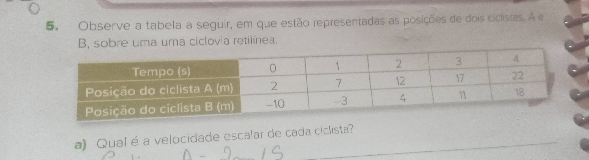 Observe a tabela a seguir, em que estão representadas as posições de dois ciclistas, A e 
B, sobre uma uma ciclovia retilínea. 
a) Qual é a velocidade escalar de cada ciclista?