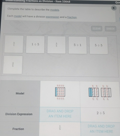 derstanding Fractions as Division - Item 33648
Qu
Complete the table to describe the models.
Each model will have a division expression and a fraction.
CLEAR CHECH
 5/1  1/ 5  5/5  5/ 1 5/ 5
 2/5 