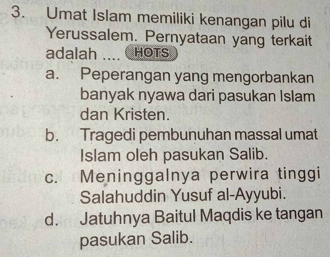 Umat Islam memiliki kenangan pilu di
Yerussalem. Pernyataan yang terkait
adalah T HOTS
a. Peperangan yang mengorbankan
banyak nyawa dari pasukan Islam
dan Kristen.
b. Tragedi pembunuhan massal umat
Islam oleh pasukan Salib.
c. Meninggalnya perwira tinggi
Salahuddin Yusuf al-Ayyubi.
d. Jatuhnya Baitul Maqdis ke tangan
pasukan Salib.