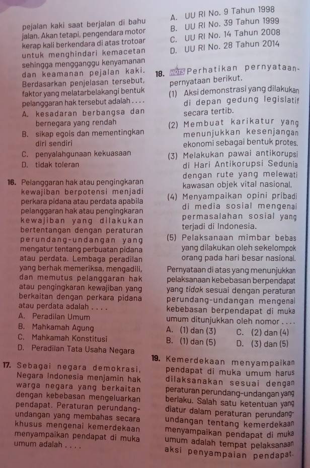 pejalan kaki saat berjalan di bahu A. UU RI No. 9 Tahun 1998
jalan. Akan tetapi, pengendara motor B. UU RI No. 39 Tahun 1999
kerap kali berkendara di atas trotoar C. UU RI No. 14 Tahun 2008
untuk menghindari kemacetan D. UU RI No. 28 Tahun 2014
sehingga mengganggu kenyamanan
dan keamanan pejalan kaki. 18.  Perhatikan pernyataan
Berdasarkan penjelasan tersebut, pernyataan berikut.
faktor yang melatarbelakangi bentuk (1) Aksi demonstrasi yang dilakukan
pelanggaran hak tersebut adalah . . . . di depan gedung legislatif
A. kesadaran berbangsa dan secara tertib.
bernegara yang rendah (2) Membuat karikatur yang
B. sikap egois dan mementingkan menunjukkan kesenjangan
diri sendiri ekonomi sebagai bentuk protes.
C. penyalahgunaan kekuasaan (3) Melakukan pawai antikorupsi
D. tidak toleran di Hari Antikorupsi Sedunia
dengan rute yang melewati 
16. Pelanggaran hak atau pengingkaran kawasan objek vital nasional.
kewajiban berpotensi menjadi
perkara pidana atau perdata apabila (4) Menyampaikan opini pribadi
pelanggaran hak atau pengingkaran di media sosial mengena
k e w ajiban y ang dilakuka n permasalahan sosial yang
bertentangan dengan peraturan terjadi di Indonesia.
perundang- undangan y ang (5) Pelaksanaan mimbar bebas
mengatur tentang perbuatan pidana yang dilakukan oleh sekelompok
atau perdata. Lembaga peradilan orang pada hari besar nasional.
yang berhak memeriksa, mengadili, Pernyataan di atas yang menunjukkan
dan memutus pelanggaran hak pelaksanaan kebebasan berpendapat
atau pengingkaran kewajiban yang yang tidɑk sesuai dengan peraturan 
berkaitan dengan perkara pidana perundang-undangan mengenai
atau perdata adalah . . . . kebebasan berpendapat di muka
A. Peradilan Umum umum ditunjukkan oleh nomor . . . .
B. Mahkamah Agung A. (1) dan (3) C. (2) dan (4)
C. Mahkamah Konstitusi B. (1) dan (5) D. (3) dan (5)
D. Peradilan Tata Usaha Negara
19. Kemerdekaan menyampaikan
17. Sebagai negara demokrasi, pendapat di muka umum harus 
Negara Indonesia menjamin hak dilaksanakan sesuai dengan
warga negara yang berkaitan peraturan perundang-undangan yang
dengan kebebasan mengeluarkan berlaku. Salah satu ketentuan yang
pendapat. Peraturan perundang- diatur daiam peraturan perundan
undangan yang membahas secara undangan tentang kemerdekaan
khusus mengenai kemerdekaan menyampaikan pendapat di muka
menyampaíkan pendapat di muka umum adalah tempat pelaksanaan
umum adalah . . . . aksi penyampaian pendapat