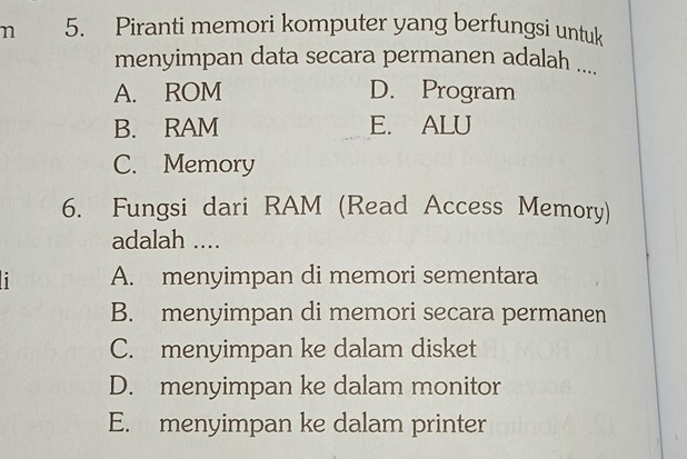 Piranti memori komputer yang berfungsi untuk
menyimpan data secara permanen adalah ....
A. ROM D. Program
B. RAM E. ALU
C. Memory
6. Fungsi dari RAM (Read Access Memory)
adalah ....
i A. menyimpan di memori sementara
B. menyimpan di memori secara permanen
C. menyimpan ke dalam disket
D. menyimpan ke dalam monitor
E. menyimpan ke dalam printer