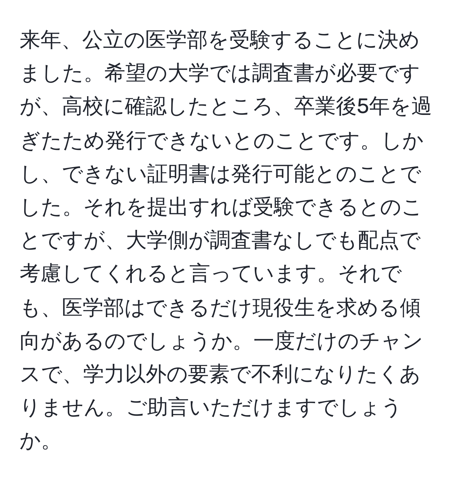 来年、公立の医学部を受験することに決めました。希望の大学では調査書が必要ですが、高校に確認したところ、卒業後5年を過ぎたため発行できないとのことです。しかし、できない証明書は発行可能とのことでした。それを提出すれば受験できるとのことですが、大学側が調査書なしでも配点で考慮してくれると言っています。それでも、医学部はできるだけ現役生を求める傾向があるのでしょうか。一度だけのチャンスで、学力以外の要素で不利になりたくありません。ご助言いただけますでしょうか。