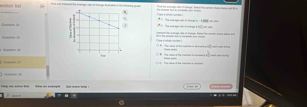 estion list Find and interpret the average rate of change illustrated in the following graph. Find the average rate of change. Select the correct choice below and fill in
the answer box to complete your choice
yusowu z(Type a whole number.)
A. The average rate of change is - $ 2000 per year.
Question 24B. The average rate of change is $□ per year.
Interpret the average rate of change. Select the correct choice below and
fill in the answer box to complete your choice
Question 25(Type a whole number.)
A. The value of the machine is decreasing $□ each year during
Question 26 these years.
B. The value of the machine is increasing $ each year during
these years.
Question 27 C. The value of the machine is constant
Question 28
Help me solve this View an example Get more help - Clear all Check answer
Search 10:35 AM