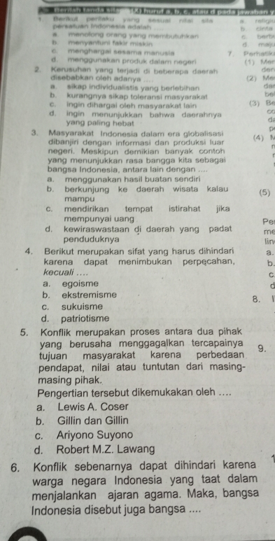 Terian tandw sisr (X) hurut a, b. c, atau 'd pada pwadan y
Berikut pertaku yang sesual nital sita
persatuan Indoresia adalah a roligl
a. menolong orang yang membutuhkan b. cinta c. berb
b. menyantuni fakir miskin d. majs
c. menghargai sesama manusia 7. Perhatik
d. menggunakan produk dalam negeri
2. Kerusuhan yang terjadi di beberapa daerah (1) Mer der
disebabkan oleh adanya
a. sikap individualistis yang berlebihan (2) Me
da
b. kurangnya sikap toleransi masyarakat be
c. ingin dihargai oleh masyarakat lain (3) Be
d. ingin menunjukkan bahwa daerahnya C
yang paling hebat
d
p
3. Masyarakat Indonesia dalam era globalisasi (4)N
dibanjiri dengan informasi dan produksi luar
negeri. Meskipun demikian banyak contoh
yang menunjukkan rasa bangga kita sebagai
bangsa Indonesia, antara lain dengan ....
a. menggunakan hasil buatan sendiri
b. berkunjung ke daerah wisata kalau (5)
mampu
c. mendirikan tempat istirahat jika
mempunyai uang Pe
d. kewiraswastaan di daerah yang padat me
penduduknya
4. Berikut merupakan sifat yang harus dihindari lin
a.
karena dapat menimbukan perpęcahan, b.
kecuali ....
C.
a. egoisme C
b. ekstremisme
8.
c. sukuisme
d. patriotisme
5. Konflik merupakan proses antara dua pihak
yang berusaha menggagalkan tercapainya
tujuan masyarakat karena perbedaan 9.
pendapat, nilai atau tuntutan dari masing-
masing pihak.
Pengertian tersebut dikemukakan oleh ....
a. Lewis A. Coser
b. Gillin dan Gillin
c. Ariyono Suyono
d. Robert M.Z. Lawang
6. Konflik sebenarnya dapat dihindari karena
warga negara Indonesia yang taat dalam
menjalankan ajaran agama. Maka, bangsa
Indonesia disebut juga bangsa ....