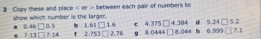 Copy these and place or between each pair of numbers to 
show which number is the larger. 
a 0.46 0.5 b 1.61 □ 1.6 c 4.375 [ 4. 384 d 5.24 [ 5.2
e 7.13 7.14 f 2.753 2.76 g 8.0444 8. 044 h 6.999 7.1