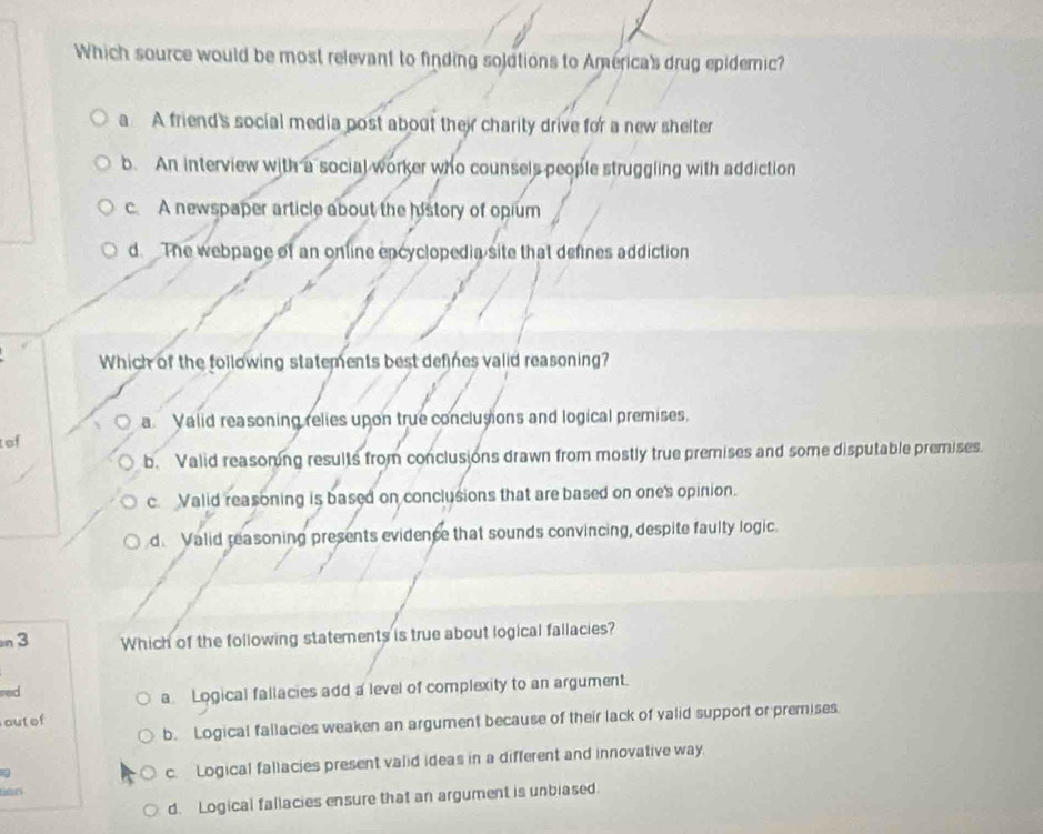 Which source would be most relevant to finding solutions to America's drug epidemic?
a A friend's social media post about their charity drive for a new shelter
b. An interview with a social worker who counsels people struggling with addiction
c. A newspaper article about the history of opium
d. The webpage of an online encyclopedia site that defines addiction
Which of the following statements best defines valid reasoning?
a Valid reasoning relies upon true conclusions and logical premises.
tef
b. Valid reasoring results from conclusions drawn from mostly true premises and some disputable premises.
c. Valid reasoning is based on conclusions that are based on one's opinion.
d. Valid reasoning presents evidence that sounds convincing, despite faulty logic.
n 3 Which of the following statements is true about logical fallacies?
red
a Logical fallacies add a level of complexity to an argument.
outof
b. Logical fallacies weaken an argument because of their lack of valid support or premises
q
c. Logical fallacies present valid ideas in a different and innovative way.
ta n
d. Logical fallacies ensure that an argument is unbiased.