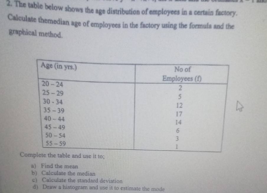 The table below shows the age distribution of employees in a certain factory. 
Calculate themedian age of employees in the factory using the formula and the 
graphical method. 
C 
a) Find the mean 
b) Calculate the median 
c) Calculate the standard deviation 
d) Draw a histogram and use it to estimate the mode