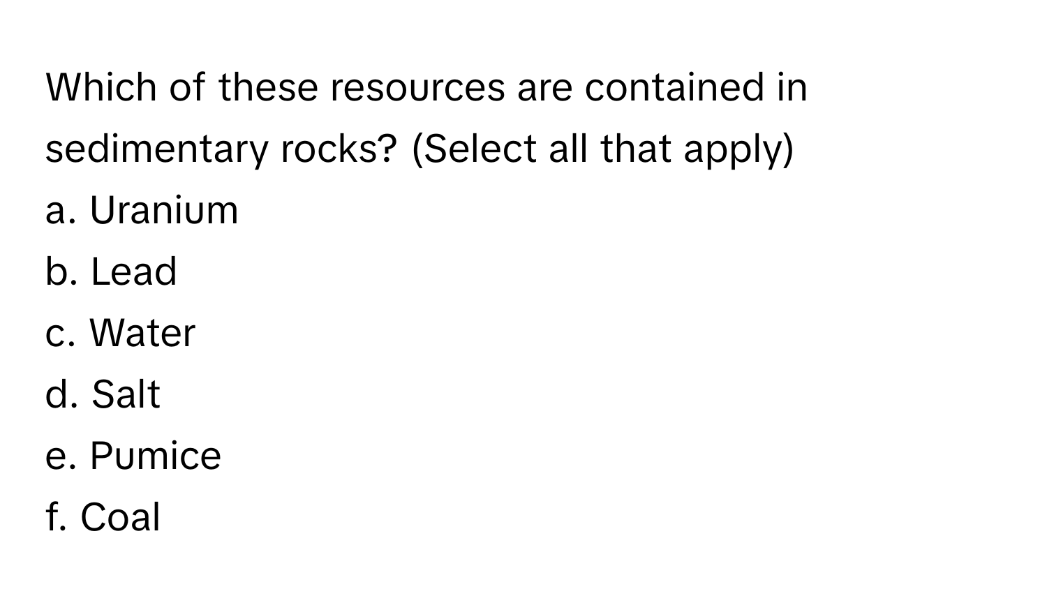 Which of these resources are contained in sedimentary rocks? (Select all that apply)

a. Uranium 
b. Lead 
c. Water 
d. Salt 
e. Pumice 
f. Coal