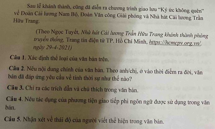 Sau lễ khánh thành, cũng đã diễn ra chương trình giao lưu “Ký ức không quên” 
về Đoàn Cải lương Nam Bộ, Đoàn Văn công Giải phóng và Nhà hát Cải lương Trần 
Hữu Trang. 
(Theo Ngọc Tuyết, Nhà hát Cải lương Trần Hữu Trang khánh thành phòng 
truyền thống, Trang tin điện tử TP. Hồ Chí Minh, https://hcmcpv.org.vn/, 
ngày 29-4-2021) 
Câu 1. Xác định thể loại của văn bản trên. 
Câu 2. Nêu nội dung chính của văn bản. Theo anh/chị, ở vào thời điểm ra đời, văn 
bản đã đáp ứng yêu cầu về tính thời sự như thế nào? 
Câu 3. Chỉ ra các trích dẫn và chú thích trong văn bản. 
Câu 4. Nêu tác dụng của phương tiện giao tiếp phi ngôn ngữ được sử dụng trong văn 
bản. 
Câu 5. Nhận xét về thái độ của người viết thể hiện trong văn bản.