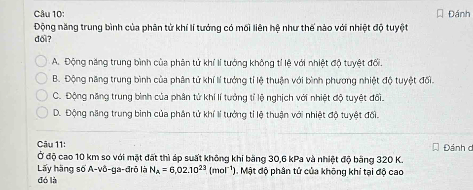 Đánh
Động năng trung bình của phân tử khí lí tưởng có mối liên hệ như thế nào với nhiệt độ tuyệt
đối?
A. Động năng trung bình của phân tử khí lí tưởng không tỉ lệ với nhiệt độ tuyệt đối.
B. Động năng trung bình của phân tử khí lí tưởng tỉ lệ thuận với bình phương nhiệt độ tuyệt đối.
C. Động năng trung bình của phân tử khí lí tưởng tỉ lệ nghịch với nhiệt độ tuyệt đối.
D. Động năng trung bình của phân tử khí lí tưởng tỉ lệ thuận với nhiệt độ tuyệt đối.
Câu 11: Đánh d
Ở độ cao 10 km so với mặt đất thì áp suất không khí bằng 30, 6 kPa và nhiệt độ bằng 320 K.
Lấy hằng số A-vô-ga-đrô là N_A=6,02.10^(23)(mol^(-1)). Mật độ phân tử của không khí tại độ cao
đó là