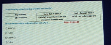 The following experiments performed on salt (A): 
These observations indicates that sait 
(A) 8 (Quiz 6 
a) Al(NO_3), 
b feCO_2
c) Co(NO_3)_2
σ) CuBl_2