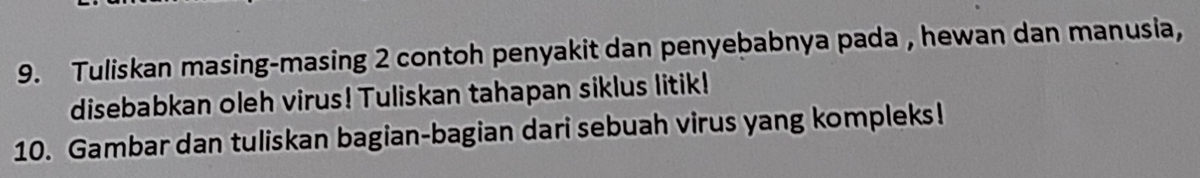 Tuliskan masing-masing 2 contoh penyakit dan penyebabnya pada , hewan dan manusia, 
disebabkan oleh virus! Tuliskan tahapan siklus litik! 
10. Gambar dan tuliskan bagian-bagian dari sebuah virus yang kompleks!