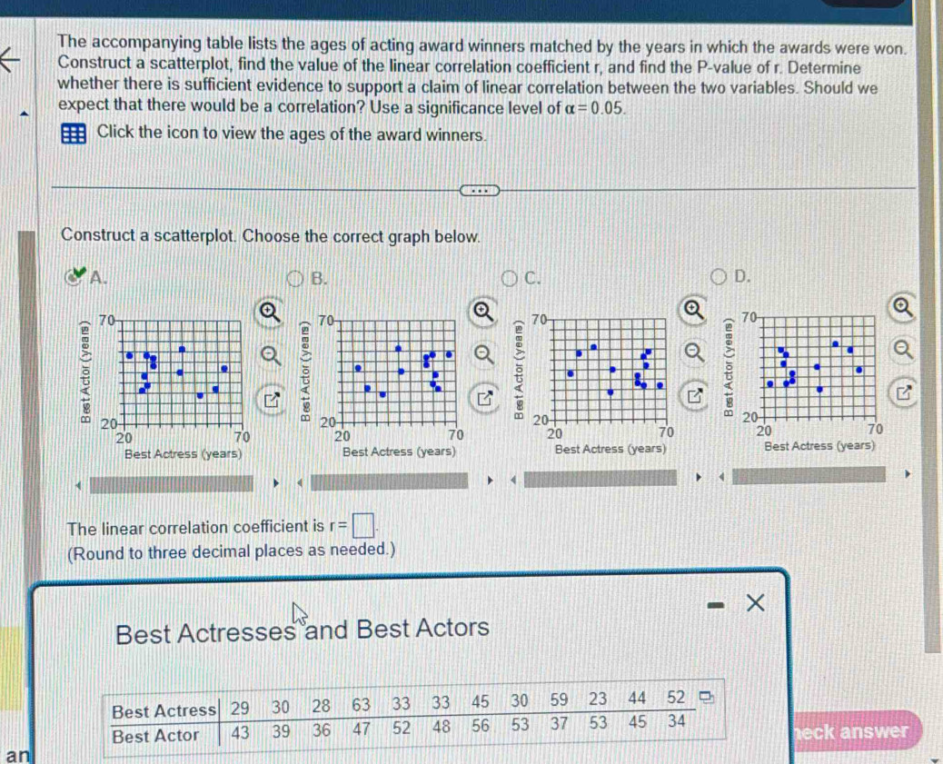 The accompanying table lists the ages of acting award winners matched by the years in which the awards were won. 
Construct a scatterplot, find the value of the linear correlation coefficient r, and find the P -value of r. Determine 
whether there is sufficient evidence to support a claim of linear correlation between the two variables. Should we 
expect that there would be a correlation? Use a significance level of alpha =0.05. 
=== Click the icon to view the ages of the award winners. 
Construct a scatterplot. Choose the correct graph below. 
A. 
B. 
C. 
D. 
ē 
a 
Q 
3 

Best Actress (years) Best Actress (years) Best Actress (years) Best Actress (years) 
The linear correlation coefficient is r=□. 
(Round to three decimal places as needed.) 
× 
Best Actresses and Best Actors 
eck answer 
an