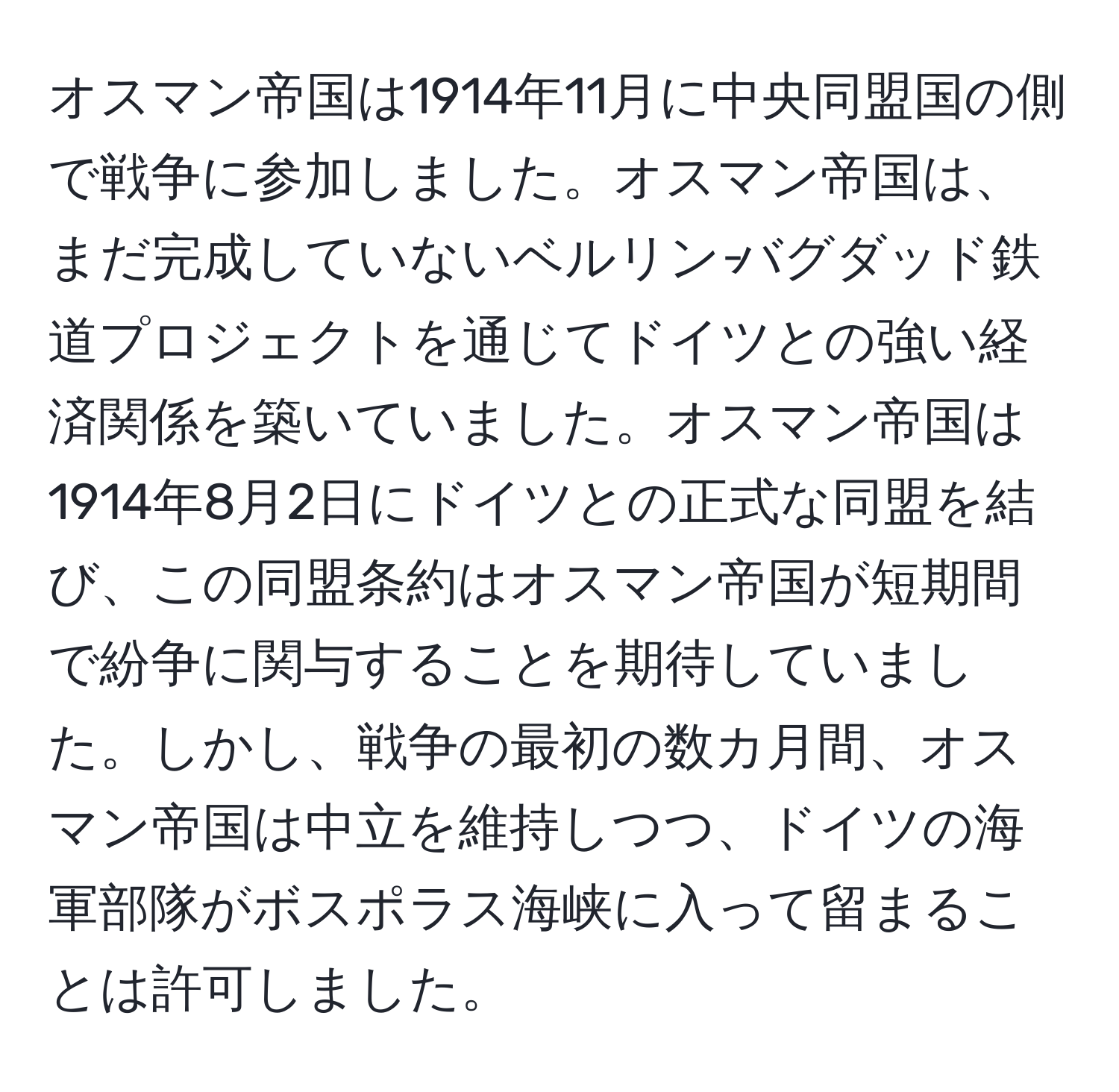 オスマン帝国は1914年11月に中央同盟国の側で戦争に参加しました。オスマン帝国は、まだ完成していないベルリン‐バグダッド鉄道プロジェクトを通じてドイツとの強い経済関係を築いていました。オスマン帝国は1914年8月2日にドイツとの正式な同盟を結び、この同盟条約はオスマン帝国が短期間で紛争に関与することを期待していました。しかし、戦争の最初の数カ月間、オスマン帝国は中立を維持しつつ、ドイツの海軍部隊がボスポラス海峡に入って留まることは許可しました。