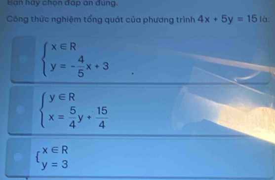 Bạn hạy chọn đạp an đùng.
Công thức nghiệm tổng quát của phương trình 4x+5y=15 là:
beginarrayl x∈ R y=- 4/5 x+3endarray.
beginarrayl y∈ R x= 5/4 y+ 15/4 endarray.
beginarrayl x∈ R y=3endarray.