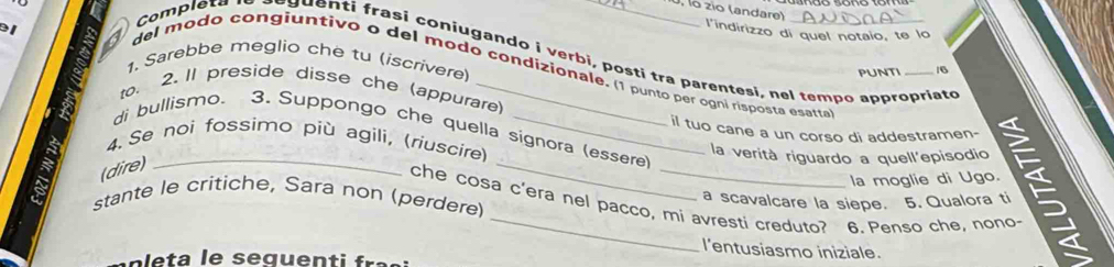 lo zio (andare) 
l'indirizzo di quel notaio, te lo 
Complets a y uenti frasi coniugando i verbi, posti tra parentesi, nel tempo appropriate 
1. Sarebbe meglio che tu (iscrivere) 
del modo congiuntivo o del modo condizionale. (1 punto per ogni risposta esatta 
punti 16 
to. 2.Il preside disse che (appurare) 
_il tuo cane a un corso di addestramen- " é 
di bullismo. 3. Suppongo che quella signora (essere) 
4. Se noi fossimo più agili, (riuscire) 
la verità riguardo a quell'episodio 
(dire) 
la moglie di Ugo. 
stante le critiche, Sara non (perdere) a scavalcare la siepe. 5. Qualora ti 
che cosa c'era nel pacco, mi avresti creduto? 6. Penso che, nono- 
l'entusiasmo iniziale. 
e s q u i