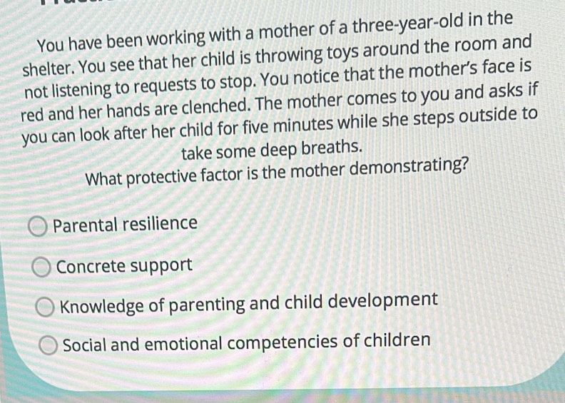 You have been working with a mother of a three-year-old in the
shelter. You see that her child is throwing toys around the room and
not listening to requests to stop. You notice that the mother’s face is
red and her hands are clenched. The mother comes to you and asks if
you can look after her child for five minutes while she steps outside to
take some deep breaths.
What protective factor is the mother demonstrating?
Parental resilience
Concrete support
Knowledge of parenting and child development
Social and emotional competencies of children