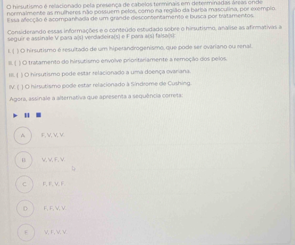 hirsutismo é relacionado pela presença de cabelos terminais em determinadas áreas onde
normalmente as mulheres não possuem pelos, como na região da barba masculina, por exemplo.
Essa afecção é acompanhada de um grande descontentamento e busca por tratamentos.
Considerando essas informações e o conteúdo estudado sobre o hirsutismo, analise as afirmativas a
seguir e assinale V para a(s) verdadeira(s) e F para a(s) falsa(s):
1. (  O hirsutismo é resultado de um hiperandrogenismo, que pode ser ovariano ou renal.
11. ( ) O tratamento do hirsutismo envolve prioritariamente a remoção dos pelos.
111.  ) O hirsutismo pode estar relacionado a uma doença ovariana.
IV. ( ) O hirsutismo pode estar relacionado à Síndrome de Cushing.
Agora, assinale a alternativa que apresenta a sequência correta:
A F, V, V, V.
B V, V, F, V.
c j F, IF, V. F.
D F, F, V, V.
E V, F, V, V