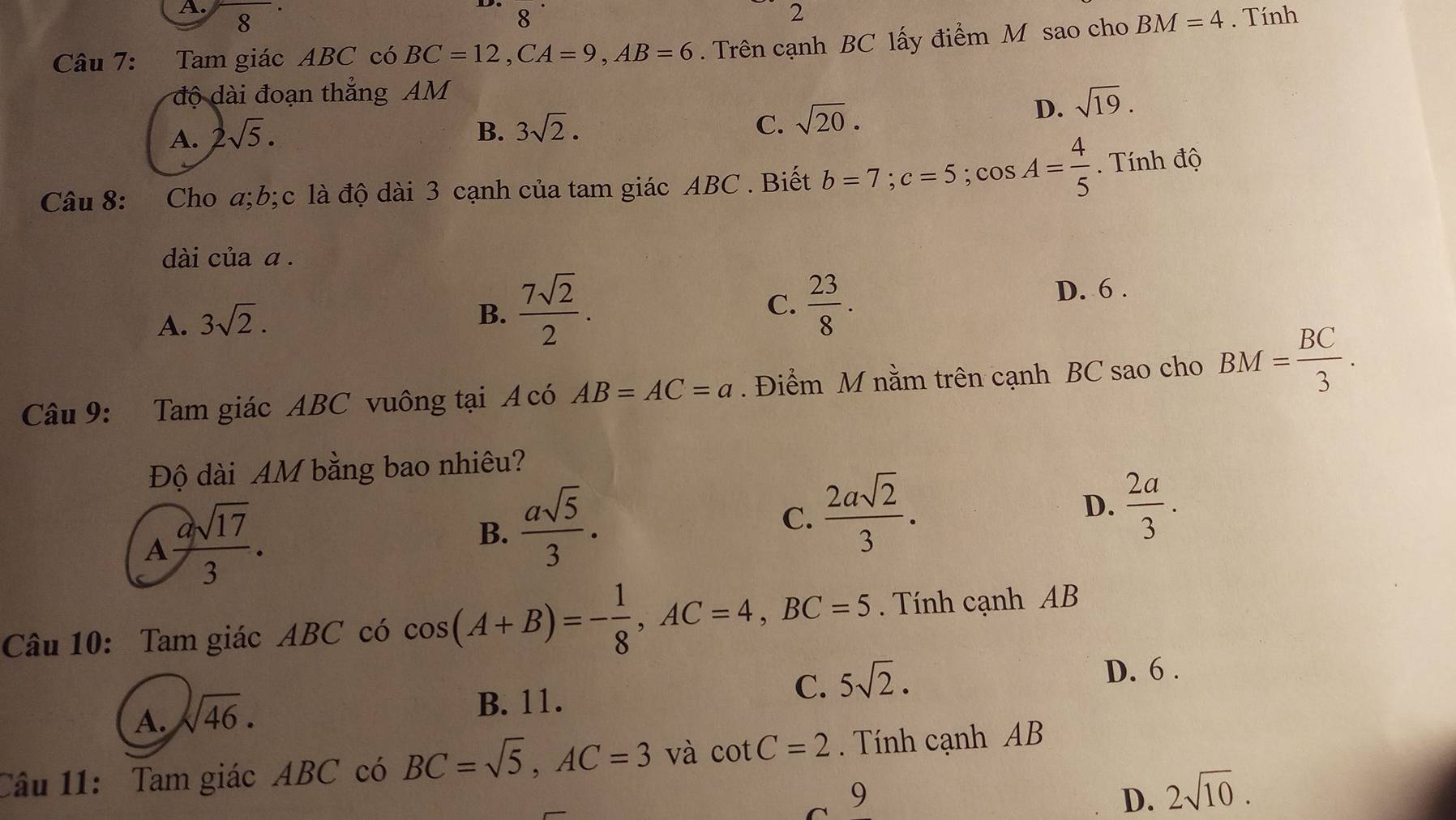 8
8
2
Câu 7: Tam giác ABC có BC=12, CA=9, AB=6. Trên cạnh BC lấy điểm M sao cho BM=4. Tính
độ dài đoạn thẳng AM
A. 2sqrt(5). B. 3sqrt(2). C. sqrt(20).
D. sqrt(19). 
Câu 8: Cho a; b; c là độ dài 3 cạnh của tam giác ABC. Biết b=7; c=5; cos A= 4/5 . Tính độ
dài của a .
B.  7sqrt(2)/2 .  23/8 . 
C.
A. 3sqrt(2). D. 6.
Câu 9: Tam giác ABC vuông tại A có AB=AC=a. Điểm M nằm trên cạnh BC sao cho BM= BC/3 . 
Độ dài AM bằng bao nhiêu?
A asqrt(17)/3 .
B.  asqrt(5)/3 .
C.  2asqrt(2)/3 .
D.  2a/3 . 
Câu 10: Tam giác ABC có cos (A+B)=- 1/8 , AC=4, BC=5. Tính cạnh AB
C. 5sqrt(2).
A. sqrt(46) ·
B. 11. D. 6 .
Câu 11: Tam giác ABC có BC=sqrt(5), AC=3 và cot C=2. Tính cạnh AB
9 D. 2sqrt(10).