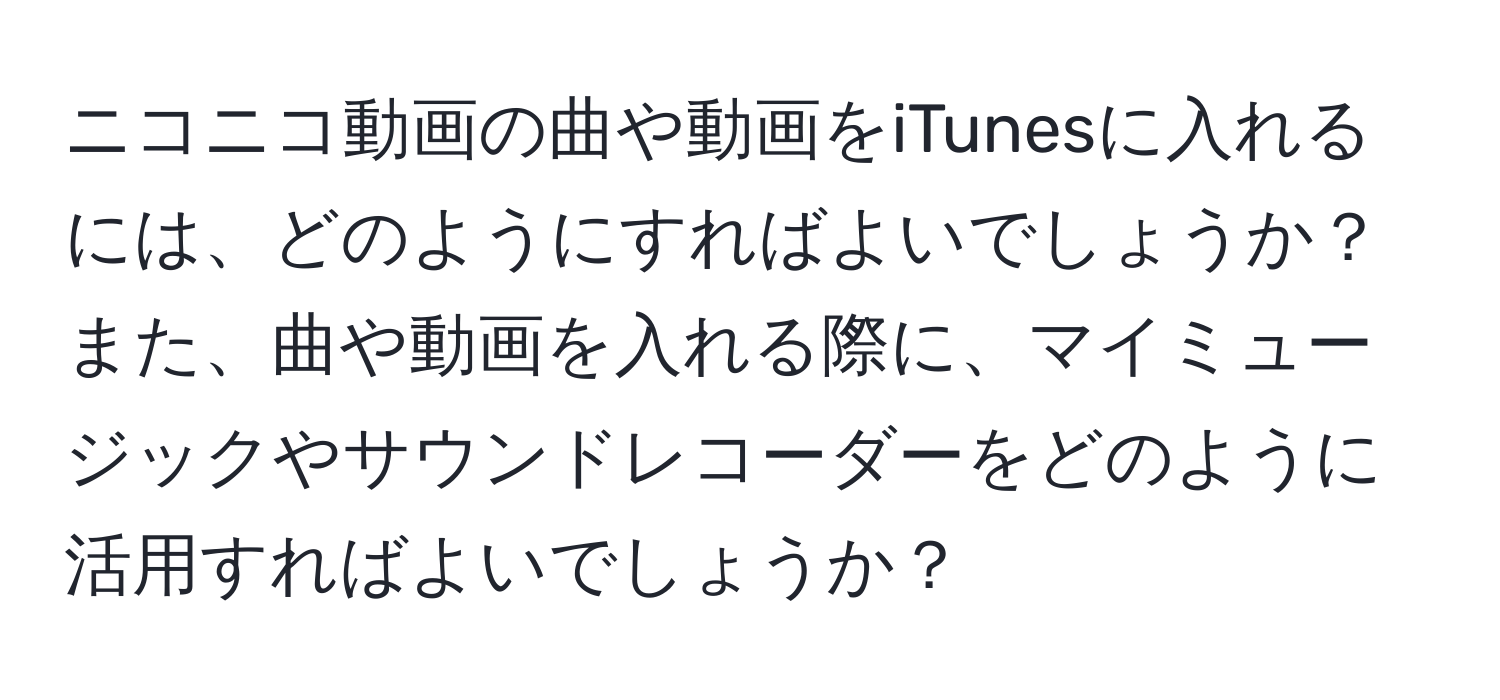 ニコニコ動画の曲や動画をiTunesに入れるには、どのようにすればよいでしょうか？また、曲や動画を入れる際に、マイミュージックやサウンドレコーダーをどのように活用すればよいでしょうか？