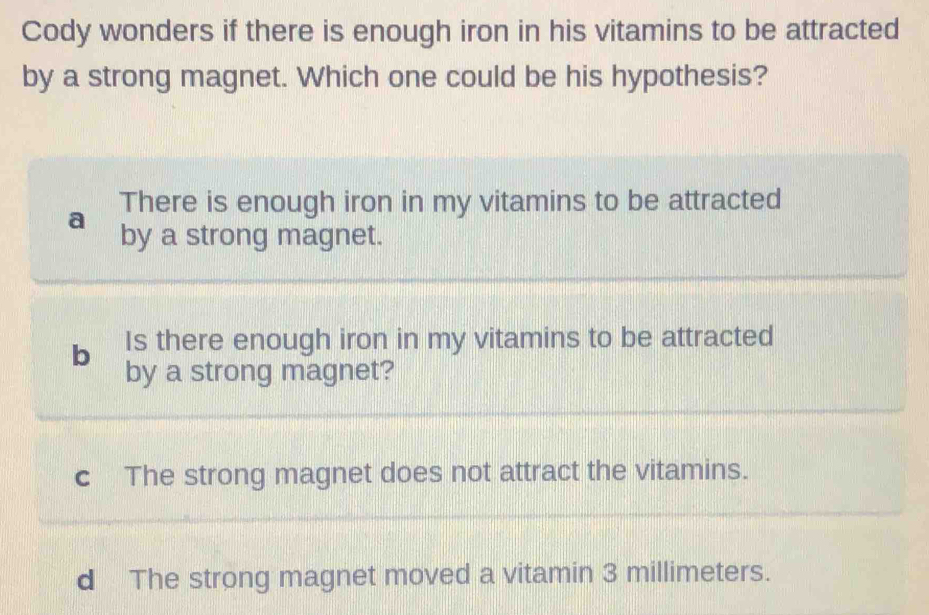 Cody wonders if there is enough iron in his vitamins to be attracted
by a strong magnet. Which one could be his hypothesis?
a There is enough iron in my vitamins to be attracted
by a strong magnet.
b Is there enough iron in my vitamins to be attracted
by a strong magnet?
c The strong magnet does not attract the vitamins.
d The strong magnet moved a vitamin 3 millimeters.